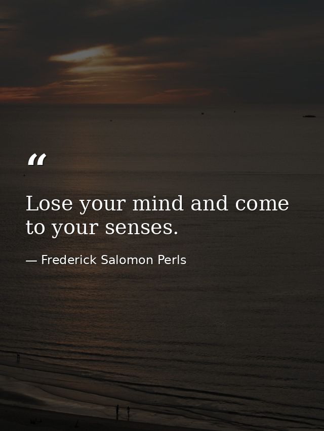 Lose your mind and come to your senses. — Frederick Salomon Perls