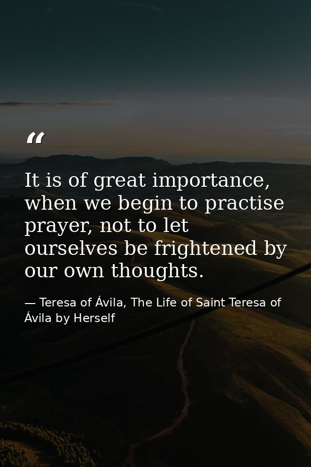 It is of great importance, when we begin to practise prayer, not to let ourselves be frightened by our own thoughts. — Teresa of Ávila, The Life of Saint Teresa of Ávila by Herself