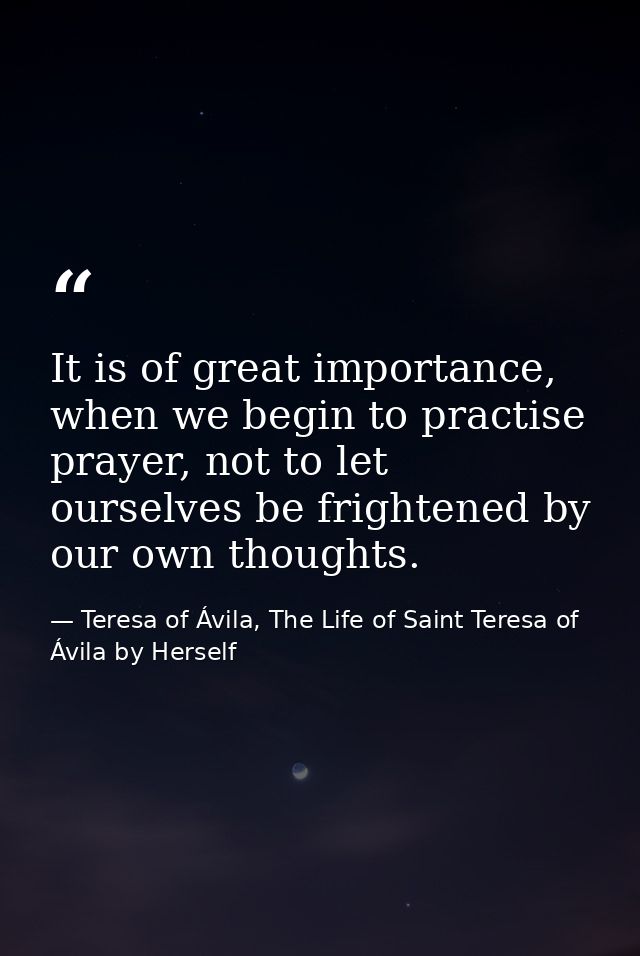 It is of great importance, when we begin to practise prayer, not to let ourselves be frightened by our own thoughts. — Teresa of Ávila, The Life of Saint Teresa of Ávila by Herself