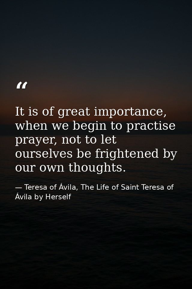 It is of great importance, when we begin to practise prayer, not to let ourselves be frightened by our own thoughts. — Teresa of Ávila, The Life of Saint Teresa of Ávila by Herself
