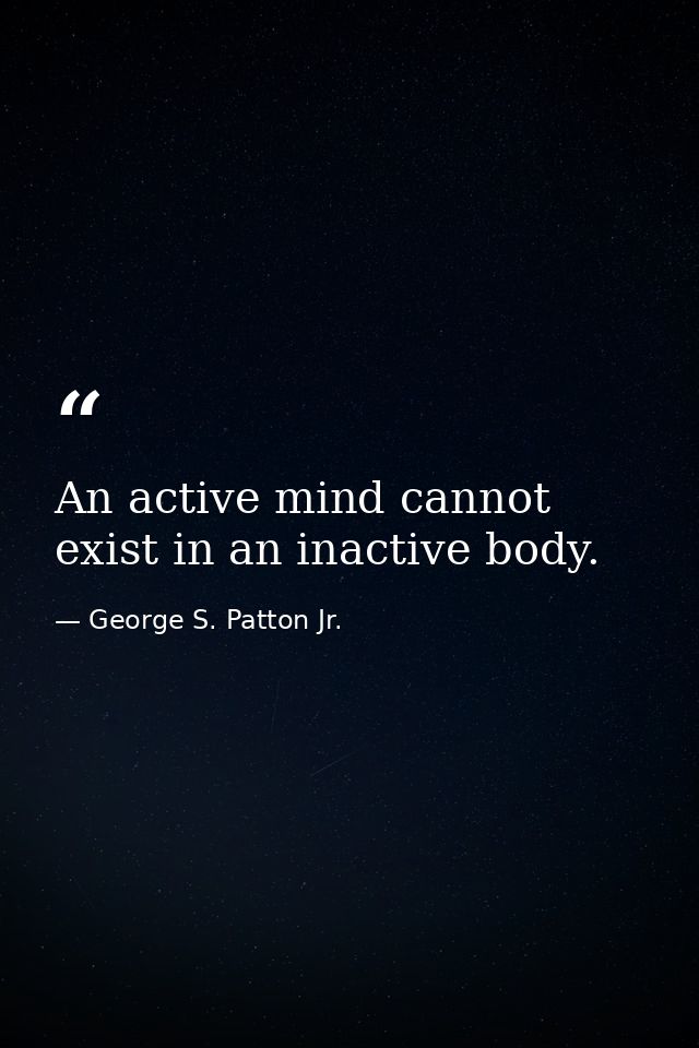 An active mind cannot exist in an inactive body. — George S. Patton Jr.