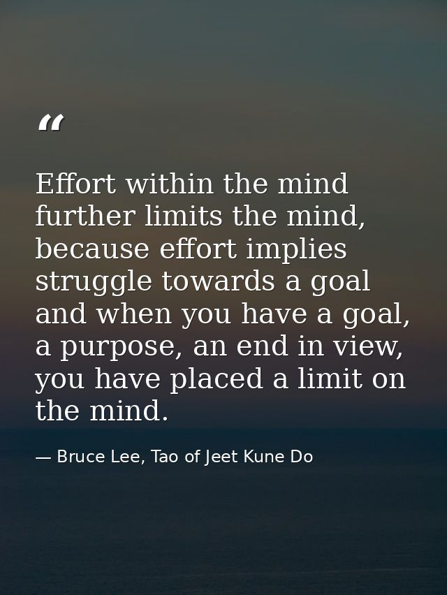 Effort within the mind further limits the mind, because effort implies struggle towards a goal and when you have a goal, — Bruce Lee, Tao of Jeet Kune Do