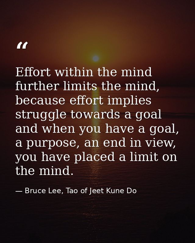 Effort within the mind further limits the mind, because effort implies struggle towards a goal and when you have a goal, — Bruce Lee, Tao of Jeet Kune Do