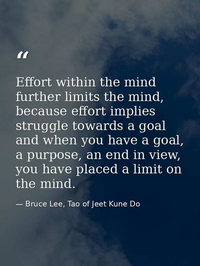 Effort within the mind further limits the mind, because effort implies struggle towards a goal and when you have a goal, — Bruce Lee, Tao of Jeet Kune Do
