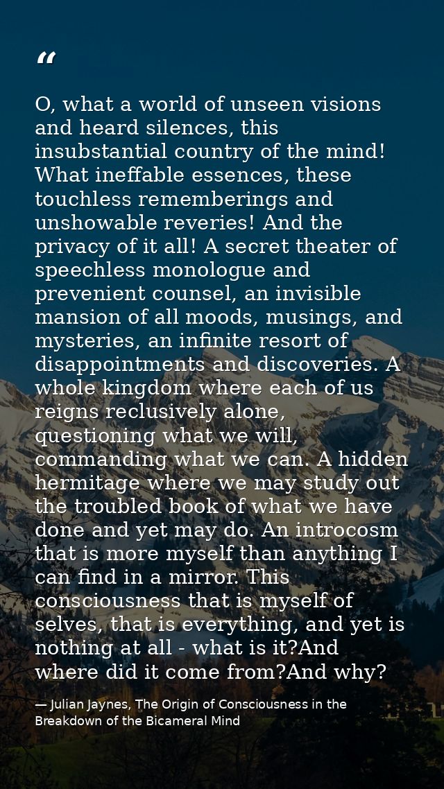 O, what a world of unseen visions and heard silences, this insubstantial country of the mind! What ineffable essences, t — Julian Jaynes, The Origin of Consciousness in the Breakdown of the Bicameral Mind