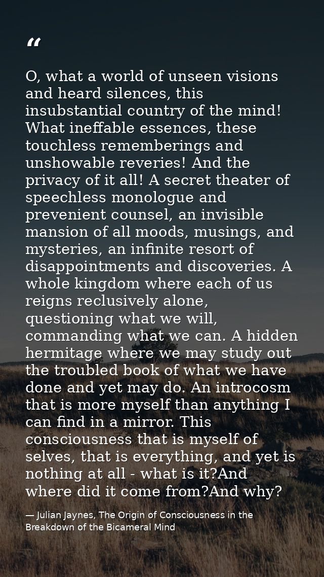O, what a world of unseen visions and heard silences, this insubstantial country of the mind! What ineffable essences, t — Julian Jaynes, The Origin of Consciousness in the Breakdown of the Bicameral Mind