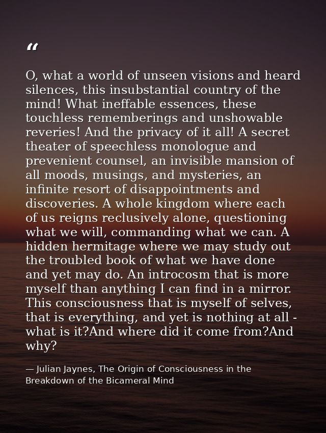 O, what a world of unseen visions and heard silences, this insubstantial country of the mind! What ineffable essences, t — Julian Jaynes, The Origin of Consciousness in the Breakdown of the Bicameral Mind