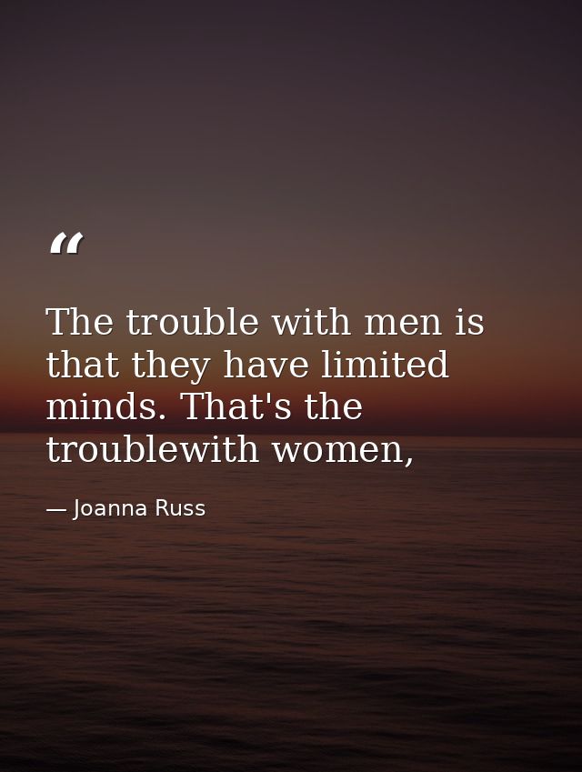 The trouble with men is that they have limited minds. That's the troublewith women, — Joanna Russ