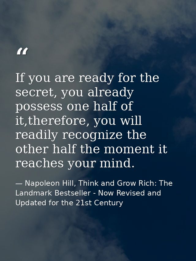 If you are ready for the secret, you already possess one half of it,therefore, you will readily recognize the other half — Napoleon Hill, Think and Grow Rich: The Landmark Bestseller - Now Revised and Updated for the 21st Century