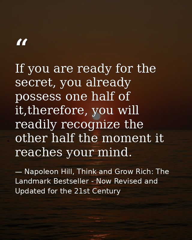 If you are ready for the secret, you already possess one half of it,therefore, you will readily recognize the other half — Napoleon Hill, Think and Grow Rich: The Landmark Bestseller - Now Revised and Updated for the 21st Century