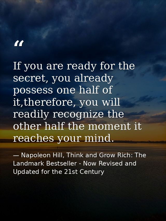If you are ready for the secret, you already possess one half of it,therefore, you will readily recognize the other half — Napoleon Hill, Think and Grow Rich: The Landmark Bestseller - Now Revised and Updated for the 21st Century