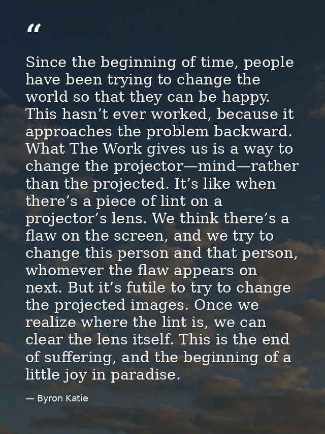 Since the beginning of time, people have been trying to change the world so that they can be happy. This hasn’t ever wor — Byron Katie