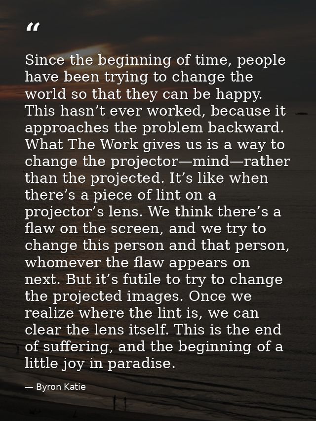 Since the beginning of time, people have been trying to change the world so that they can be happy. This hasn’t ever wor — Byron Katie