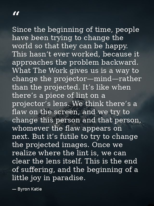 Since the beginning of time, people have been trying to change the world so that they can be happy. This hasn’t ever wor — Byron Katie