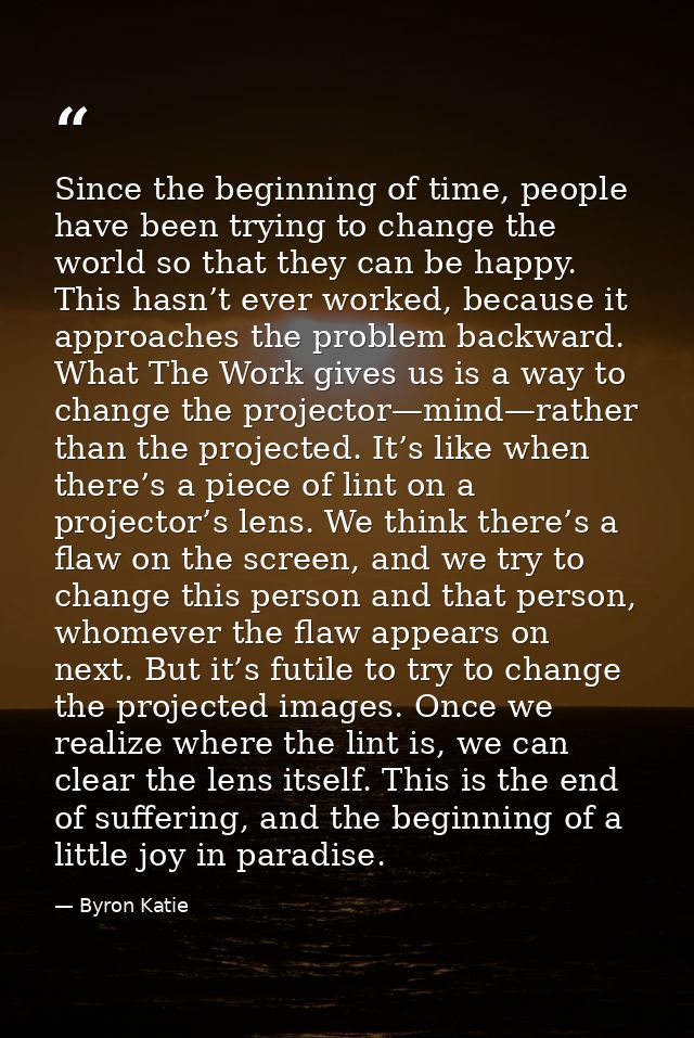 Since the beginning of time, people have been trying to change the world so that they can be happy. This hasn’t ever wor — Byron Katie