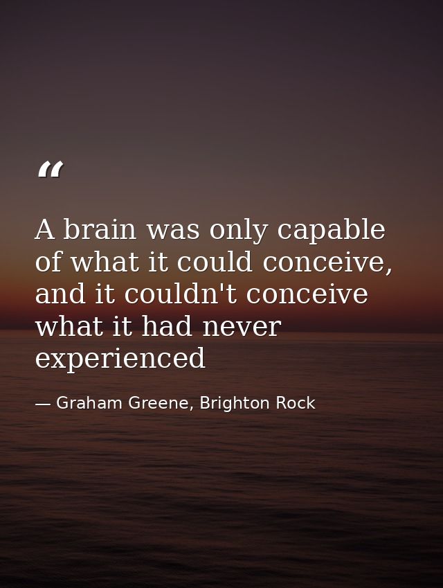 A brain was only capable of what it could conceive, and it couldn't conceive what it had never experienced — Graham Greene, Brighton Rock