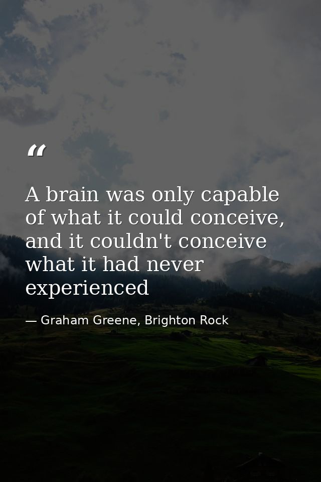 A brain was only capable of what it could conceive, and it couldn't conceive what it had never experienced — Graham Greene, Brighton Rock