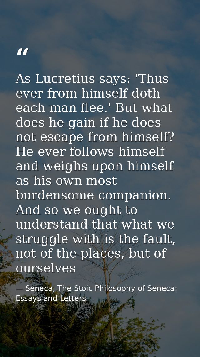 As Lucretius says: 'Thus ever from himself doth each man flee.' But what does he gain if he does not escape from himself — Seneca, The Stoic Philosophy of Seneca: Essays and Letters