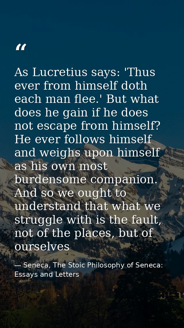 As Lucretius says: 'Thus ever from himself doth each man flee.' But what does he gain if he does not escape from himself — Seneca, The Stoic Philosophy of Seneca: Essays and Letters