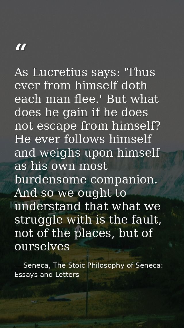 As Lucretius says: 'Thus ever from himself doth each man flee.' But what does he gain if he does not escape from himself — Seneca, The Stoic Philosophy of Seneca: Essays and Letters