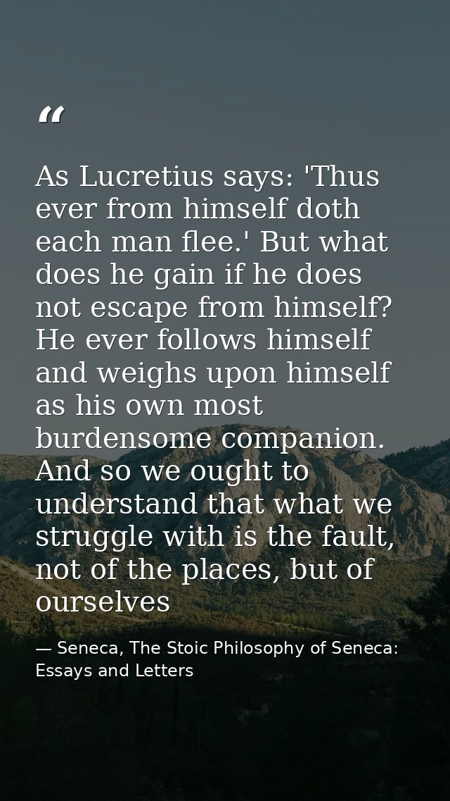 As Lucretius says: 'Thus ever from himself doth each man flee.' But what does he gain if he does not escape from himself — Seneca, The Stoic Philosophy of Seneca: Essays and Letters