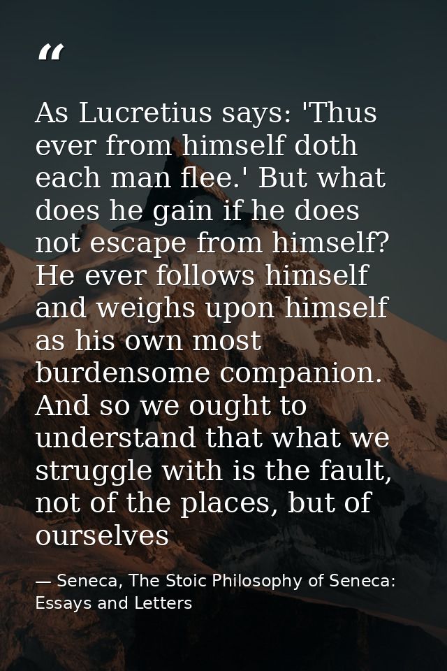 As Lucretius says: 'Thus ever from himself doth each man flee.' But what does he gain if he does not escape from himself — Seneca, The Stoic Philosophy of Seneca: Essays and Letters