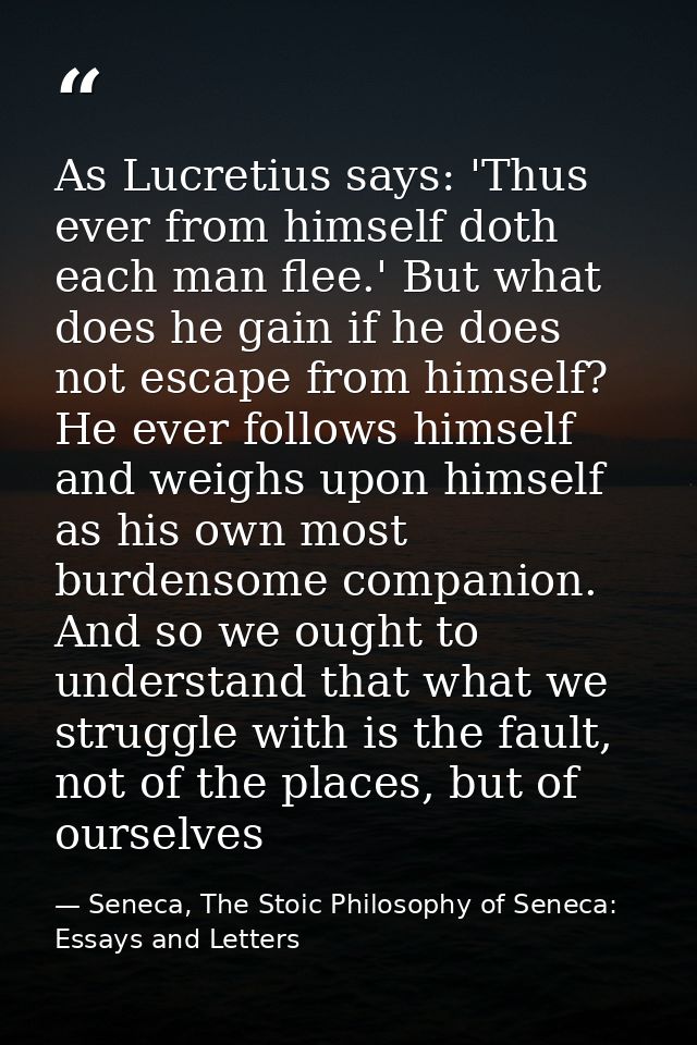 As Lucretius says: 'Thus ever from himself doth each man flee.' But what does he gain if he does not escape from himself — Seneca, The Stoic Philosophy of Seneca: Essays and Letters