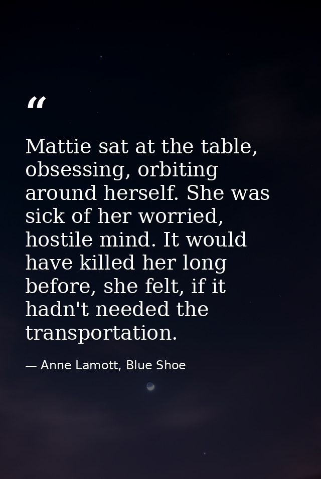 Mattie sat at the table, obsessing, orbiting around herself. She was sick of her worried, hostile mind. It would have ki — Anne Lamott, Blue Shoe