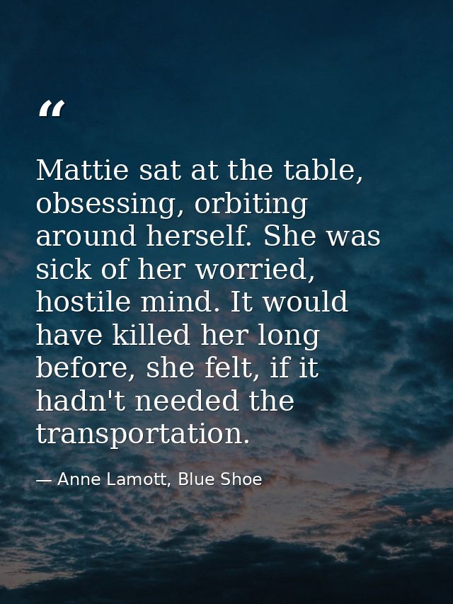 Mattie sat at the table, obsessing, orbiting around herself. She was sick of her worried, hostile mind. It would have ki — Anne Lamott, Blue Shoe