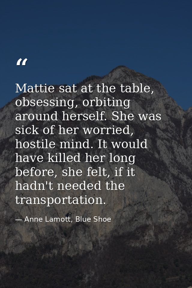 Mattie sat at the table, obsessing, orbiting around herself. She was sick of her worried, hostile mind. It would have ki — Anne Lamott, Blue Shoe