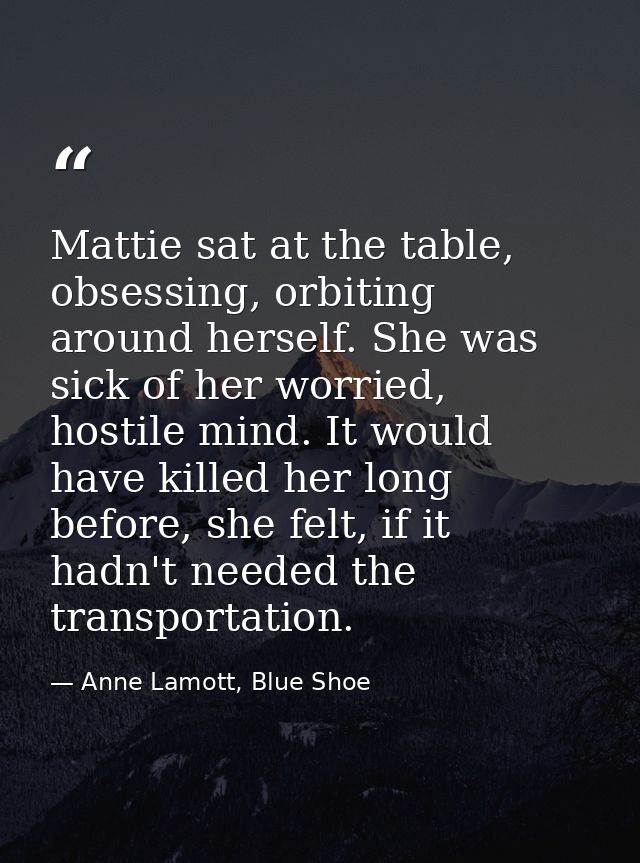 Mattie sat at the table, obsessing, orbiting around herself. She was sick of her worried, hostile mind. It would have ki — Anne Lamott, Blue Shoe