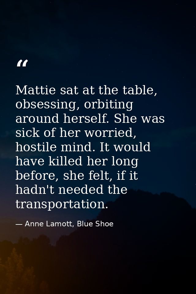 Mattie sat at the table, obsessing, orbiting around herself. She was sick of her worried, hostile mind. It would have ki — Anne Lamott, Blue Shoe