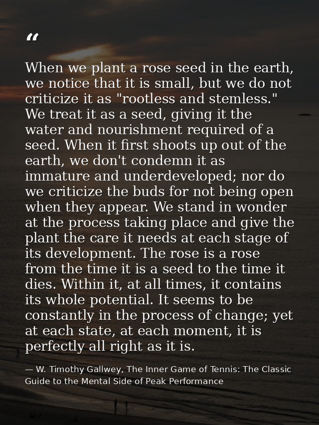 When we plant a rose seed in the earth, we notice that it is small, but we do not criticize it as "rootless and stemless — W. Timothy Gallwey, The Inner Game of Tennis: The Classic Guide to the Mental Side of Peak Performance