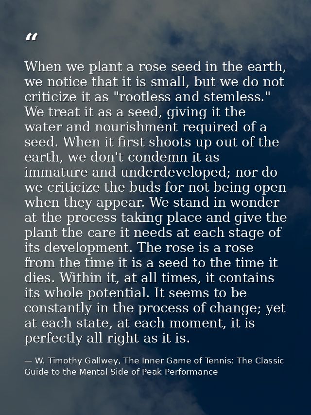 When we plant a rose seed in the earth, we notice that it is small, but we do not criticize it as "rootless and stemless — W. Timothy Gallwey, The Inner Game of Tennis: The Classic Guide to the Mental Side of Peak Performance