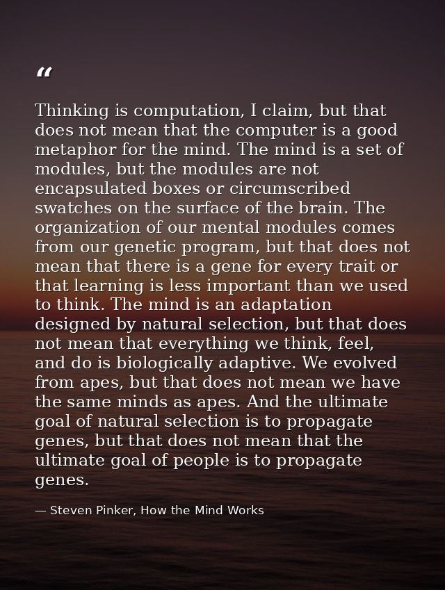 Thinking is computation, I claim, but that does not mean that the computer is a good metaphor for the mind. The mind is  — Steven Pinker, How the Mind Works