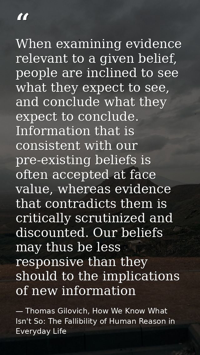 When examining evidence relevant to a given belief, people are inclined to see what they expect to see, and conclude wha — Thomas Gilovich, How We Know What Isn't So: The Fallibility of Human Reason in Everyday Life