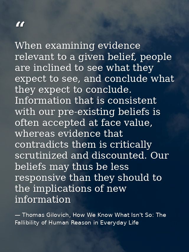 When examining evidence relevant to a given belief, people are inclined to see what they expect to see, and conclude wha — Thomas Gilovich, How We Know What Isn't So: The Fallibility of Human Reason in Everyday Life