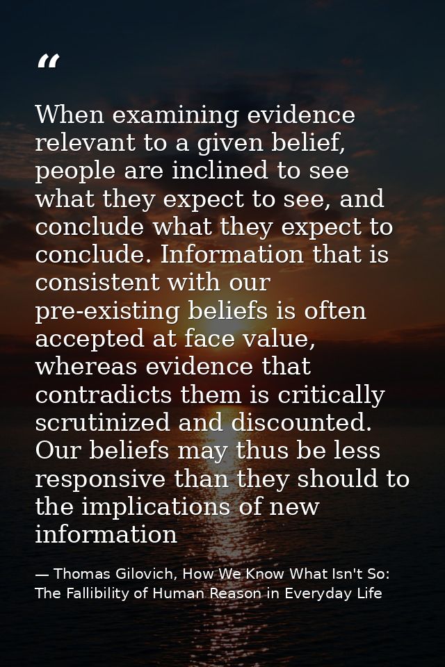 When examining evidence relevant to a given belief, people are inclined to see what they expect to see, and conclude wha — Thomas Gilovich, How We Know What Isn't So: The Fallibility of Human Reason in Everyday Life