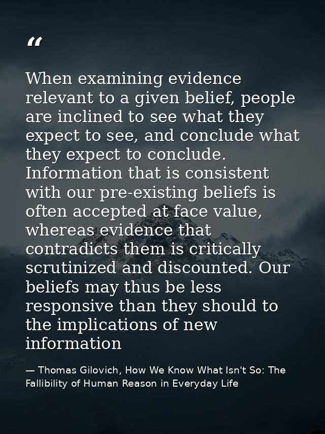 When examining evidence relevant to a given belief, people are inclined to see what they expect to see, and conclude wha — Thomas Gilovich, How We Know What Isn't So: The Fallibility of Human Reason in Everyday Life