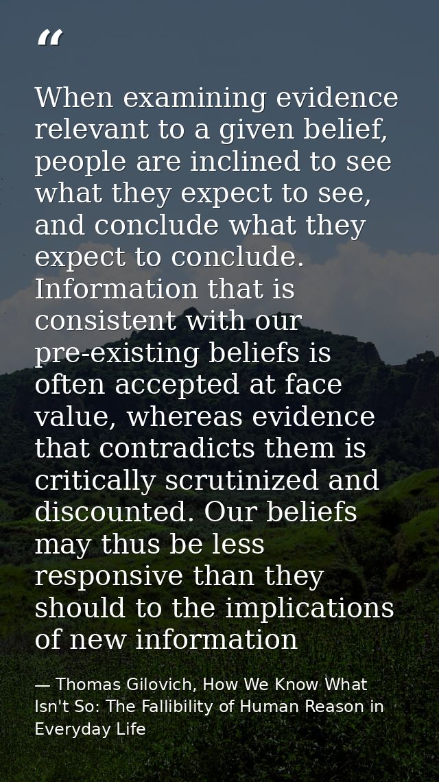 When examining evidence relevant to a given belief, people are inclined to see what they expect to see, and conclude wha — Thomas Gilovich, How We Know What Isn't So: The Fallibility of Human Reason in Everyday Life