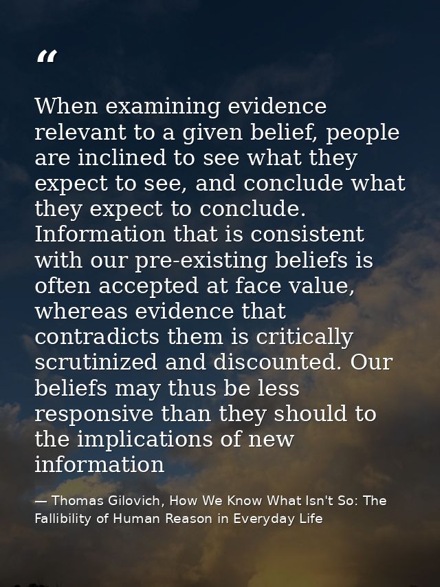 When examining evidence relevant to a given belief, people are inclined to see what they expect to see, and conclude wha — Thomas Gilovich, How We Know What Isn't So: The Fallibility of Human Reason in Everyday Life