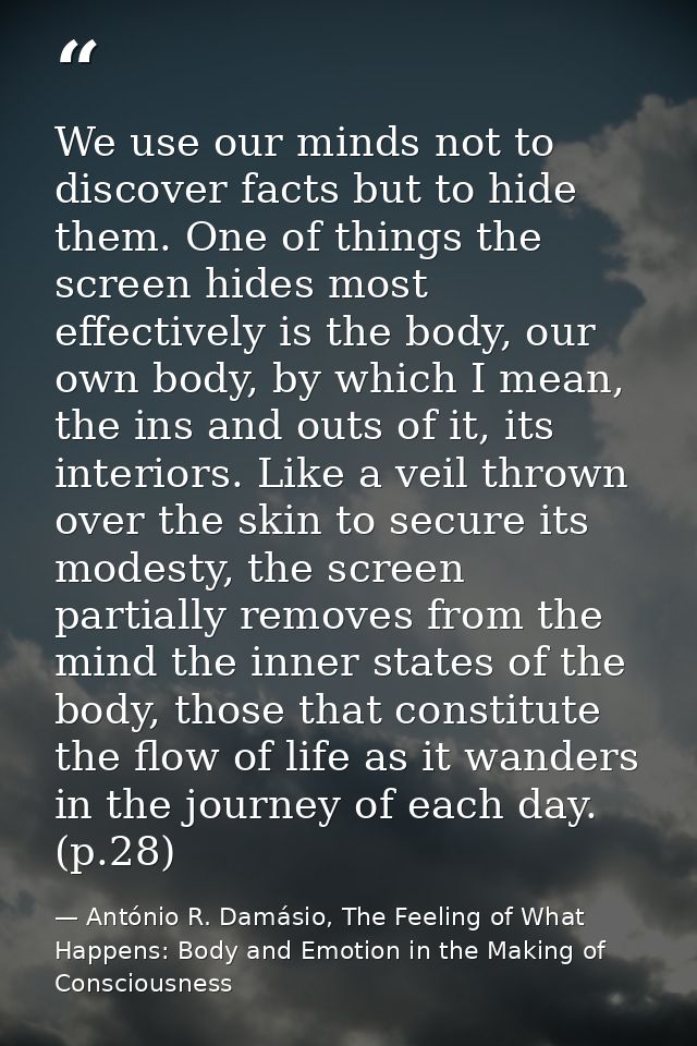 We use our minds not to discover facts but to hide them. One of things the screen hides most effectively is the body, ou — António R. Damásio, The Feeling of What Happens: Body and Emotion in the Making of Consciousness