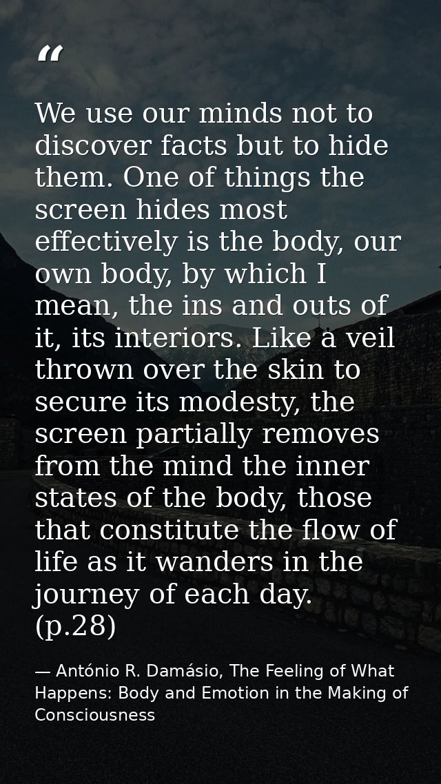 We use our minds not to discover facts but to hide them. One of things the screen hides most effectively is the body, ou — António R. Damásio, The Feeling of What Happens: Body and Emotion in the Making of Consciousness