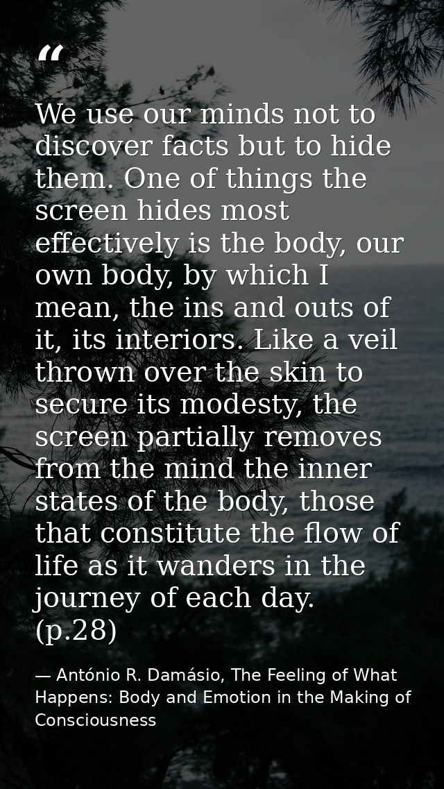 We use our minds not to discover facts but to hide them. One of things the screen hides most effectively is the body, ou — António R. Damásio, The Feeling of What Happens: Body and Emotion in the Making of Consciousness