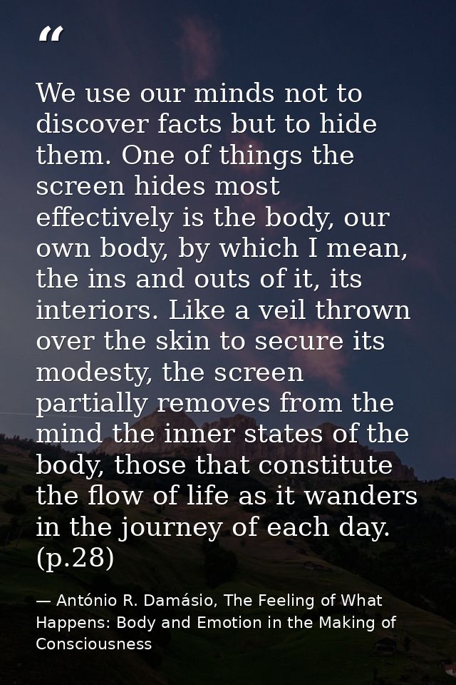 We use our minds not to discover facts but to hide them. One of things the screen hides most effectively is the body, ou — António R. Damásio, The Feeling of What Happens: Body and Emotion in the Making of Consciousness