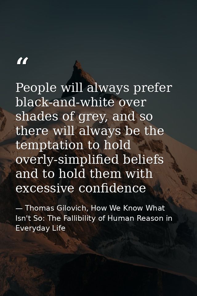 People will always prefer black-and-white over shades of grey, and so there will always be the temptation to hold overly — Thomas Gilovich, How We Know What Isn't So: The Fallibility of Human Reason in Everyday Life