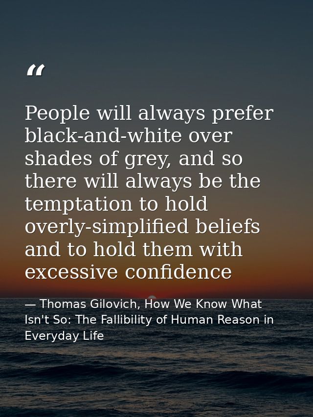 People will always prefer black-and-white over shades of grey, and so there will always be the temptation to hold overly — Thomas Gilovich, How We Know What Isn't So: The Fallibility of Human Reason in Everyday Life