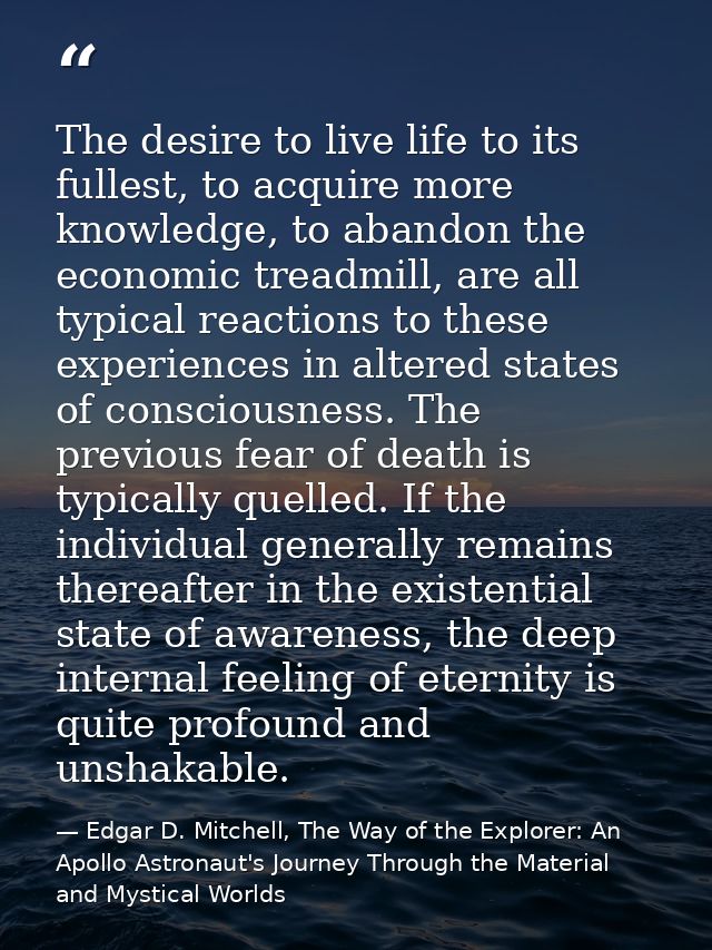 The desire to live life to its fullest, to acquire more knowledge, to abandon the economic treadmill, are all typical re — Edgar D. Mitchell, The Way of the Explorer: An Apollo Astronaut's Journey Through the Material and Mystical Worlds
