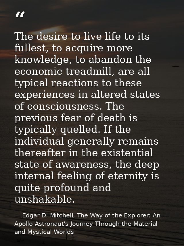The desire to live life to its fullest, to acquire more knowledge, to abandon the economic treadmill, are all typical re — Edgar D. Mitchell, The Way of the Explorer: An Apollo Astronaut's Journey Through the Material and Mystical Worlds