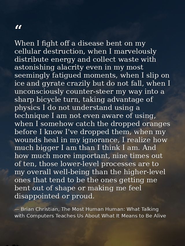 When I fight off a disease bent on my cellular destruction, when I marvelously distribute energy and collect waste with  — Brian Christian, The Most Human Human: What Talking with Computers Teaches Us About What It Means to Be Alive